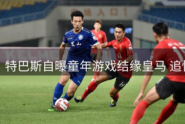特巴斯自曝童年游戏结缘皇马 追忆韦斯卡动情时刻