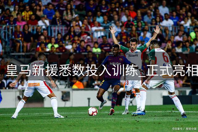 皇马新援悉数投入训练 正式亮相时间仍成谜